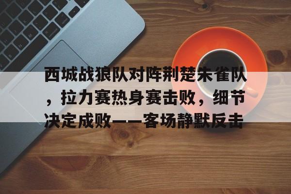 包含西城战狼队对阵荆楚朱雀队，拉力赛热身赛击败，细节决定成败——客场静默反击的词条-爱游戏中国